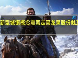 新型城镇概念震荡走高 龙泉股份触及涨停
