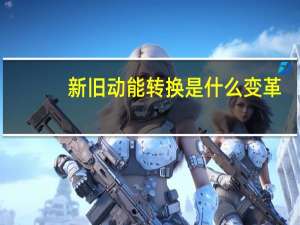 新旧动能转换是什么变革（新旧动能转换是什么意思）