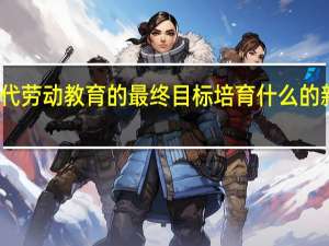 新时代劳动教育的最终目标培育什么的新时代新人