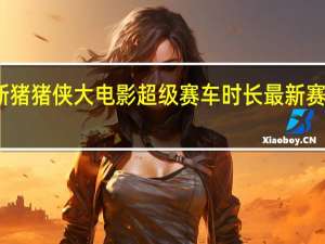 新猪猪侠大电影超级赛车时长 最新赛车电影