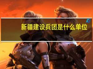 新疆建设兵团是什么单位（新疆建设兵团是什么）