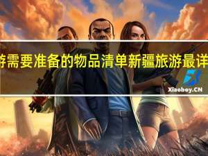 新疆旅游需要准备的物品清单 新疆旅游最详细的物品大全