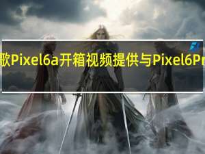 新的谷歌Pixel6a开箱视频提供与Pixel6Pro的并排比较