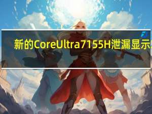 新的CoreUltra7155H泄漏显示Xe-LPGiGPU轻松击败Radeon780M同时CPU效率显着提升