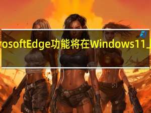 新的MicrosoftEdge功能将在Windows11上挤出更多性能