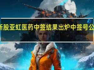 新股亚虹医药中签结果出炉 中签号公布一览