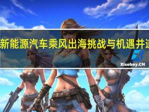 新能源汽车乘风出海挑战与机遇并道而驰