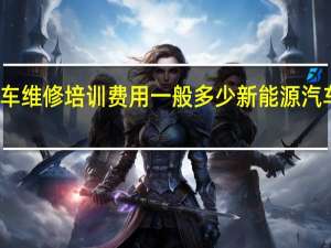 新能源汽车维修培训费用一般多少 新能源汽车维修培训学校