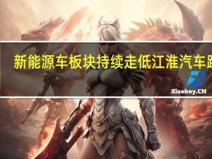 新能源车板块持续走低 江淮汽车跌停