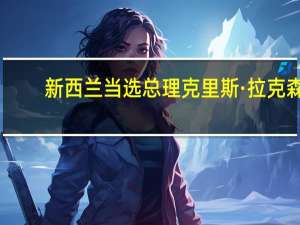 新西兰当选总理克里斯·拉克森：与澳大利亚总理阿尔巴内塞讨论了地区问题