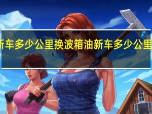 新车多少公里换波箱油 新车多少公里拉高速