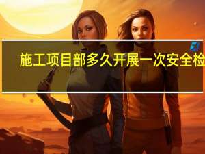 施工项目部多久开展一次安全检查