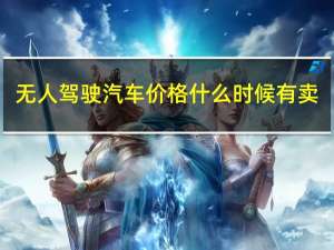 无人驾驶汽车价格什么时候有卖（无人驾驶汽车价格）