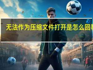 无法作为压缩文件打开是怎么回事啊（无法作为压缩文件打开是怎么回事）