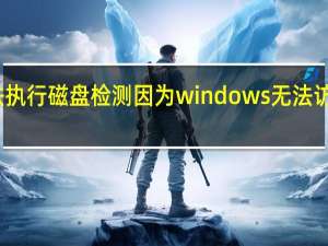 无法执行磁盘检测因为windows无法访问该磁盘（无法执行磁盘检查因为windows无法访问）