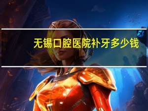 无锡口腔医院补牙多少钱(无锡哪里补牙好，便宜，谢谢了)