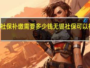 无锡社保补缴需要多少钱无锡社保可以补缴几个月