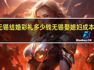 无锡结婚彩礼多少钱无锡娶媳妇成本一览表