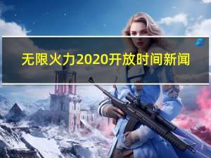 无限火力2020开放时间新闻（无限火力2020开放时间）