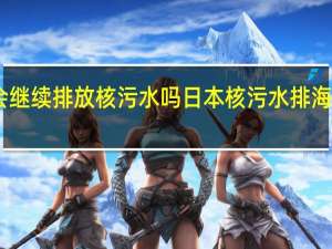日本会继续排放核污水吗 日本核污水排海前将不确认