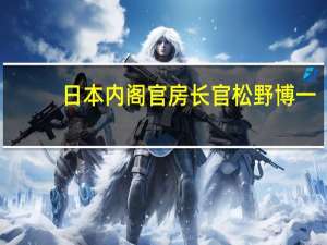日本内阁官房长官松野博一：日本首相岸田文雄指示部长们采取经济措施暂时无法对额外预算的具体规模和时间表发表评论