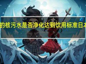 日本向海洋排放的核污水是否净化达到饮用标准 日本排放核污水最新消息