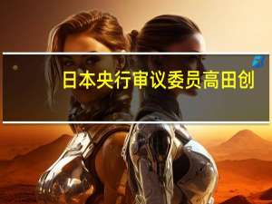 日本央行审议委员高田创：随着工资上涨推动通胀预期上升日本的通胀趋势出现了变化的迹象需要灵活采取行动以应对不确定性