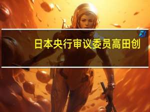 日本央行审议委员高田创：7月的收益率曲线控制（YCC）调整是对上行价格风险的回应