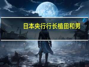 日本央行行长植田和男：我们已经将管理过早采取行动的风险放在首位对于这种风险管理我们的立场没有改变