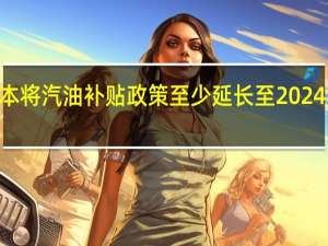 日本将汽油补贴政策至少延长至2024年3月末（日本政府一个财年的结束期）