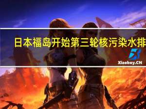 日本福岛开始第三轮核污染水排海：计划排放7800吨