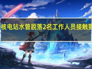日本福岛第一核电站水管脱落2名工作人员接触到核污染水后被送医