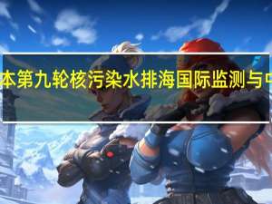 日本第九轮核污染水排海 国际监测与中方立场