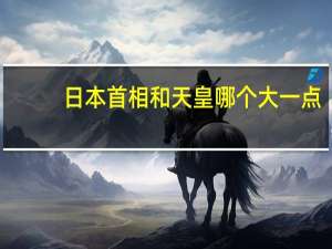 日本首相和天皇哪个大一点（日本首相和天皇哪个大）