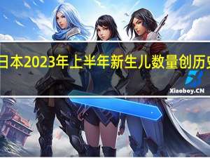 日本2023年上半年新生儿数量创历史新低