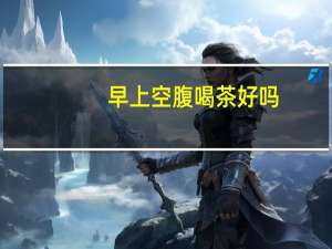 早上空腹喝茶好吗（早上喝茶好吗）