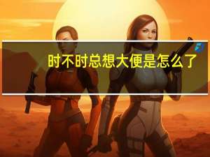 时不时总想大便是怎么了（时不时想大便是怎么了）
