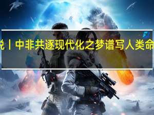 时政现场说丨中非共逐现代化之梦 谱写人类命运共同体新篇章