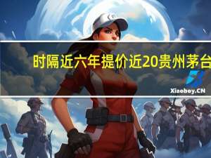 时隔近六年提价近20% 贵州茅台：综合多方因素作出的价格调整
