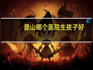 昆山哪个医院生孩子好？昆山哪个医院生宝宝好一些昆山哪个医院生宝