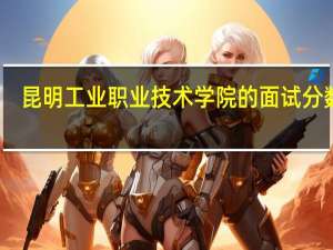 昆明工业职业技术学院的面试分数线