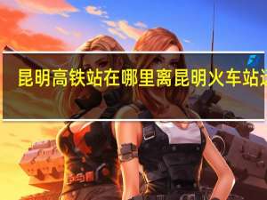 昆明高铁站在哪里离昆明火车站远吗（昆明高铁站在哪里）