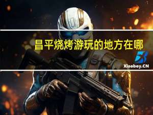 昌平烧烤游玩的地方在哪