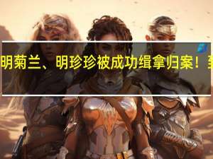 明国平、明菊兰、明珍珍被成功缉拿归案！ 到底什么情况嘞