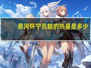 易河 怀宁贡糕的热量是多少