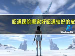 昭通医院哪家好 昭通较好的皮肤科医院有哪些