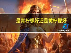 是青柠檬好还是黄柠檬好（青柠檬好还是黄柠檬好）