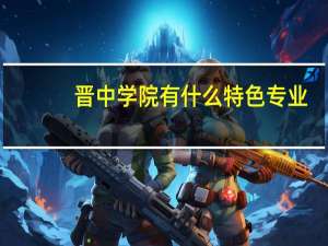 晋中学院有什么特色专业，专业排名如何