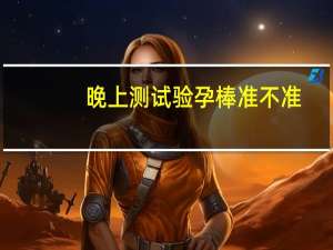 晚上测试验孕棒准不准（晚上测试验孕棒准不准）