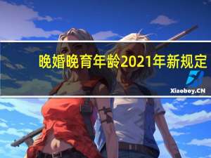 晚婚晚育年龄2021年新规定（晚婚晚育年龄）